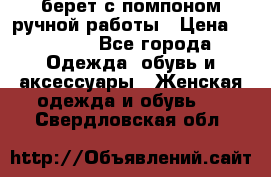 берет с помпоном ручной работы › Цена ­ 2 000 - Все города Одежда, обувь и аксессуары » Женская одежда и обувь   . Свердловская обл.